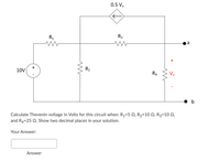 0.5 Vx
R3
R1
a
R2
R4
Vx
10V
b
Calculate Thevenin voltage in Volts for this circuit when: R1=5 Q, R2=10 N, R3=10 Q,
and R4=25 Q. Show two decimal places in your solution.
Your Answer:
Answer
+
