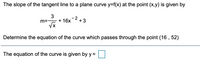 The slope of the tangent line to a plane curve y=f(x) at the point (x,y) is given by
- 2
+3
+ 16x
m=-
VX
Determine the equation of the curve which passes through the point (16 , 52)
The equation of the curve is given by y =
