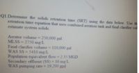 Q1 Determine the solids retention time (SRT) using the data below. Use th
retention time equation that uses combined aeration tank and final clarifier vol
estimate system solids.
Aerator volume = 250,000 gal
MLSS=2750 mg/L
Final clarifier volume = 110,000 gal
WAS SS=5410 mg/L
Population equivalent flow = 2.35 MGD
Secondary effluent (SS) = 16 mg/L
WAS pumping rate = 19,200 gpd