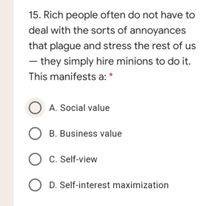 15. Rich people often do not have to
deal with the sorts of annoyances
that plague and stress the rest of us
- they simply hire minions to do it.
This manifests a: *
O A. Social value
B. Business value
O C. Self-view
O D. Self-interest maximization
