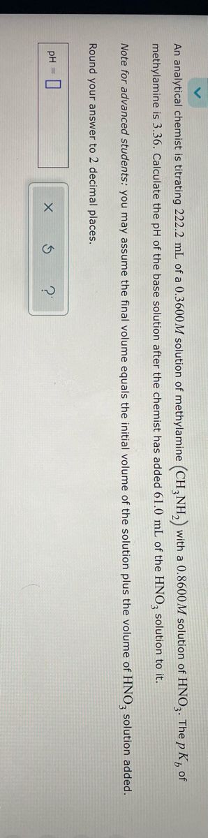 An analytical chemist is titrating 222.2 mL of a 0.3600M solution of methylamine (CH3NH₂) with a 0.8600M solution of HNO3. The pK, of
methylamine is 3.36. Calculate the pH of the base solution after the chemist has added 61.0 mL of the HNO3 solution to it.
Note for advanced students: you may assume the final volume equals the initial volume of the solution plus the volume of HNO3 solution added.
Round your answer to 2 decimal places.
pH =
X
S