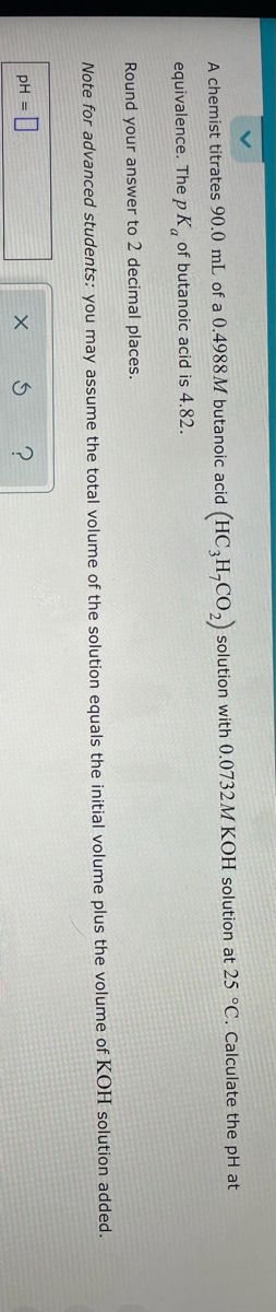 A chemist titrates 90.0 mL of a 0.4988 M butanoic acid (HC3H,CO₂) solution with 0.0732M KOH solution at 25 °C. Calculate the pH at
equivalence. The p K of butanoic acid is 4.82.
Round your answer to 2 decimal places.
Note for advanced students: you may assume the total volume of the solution equals the initial volume plus the volume of KOH solution added.
pH =
X
S