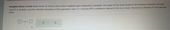 Hospital Noise Levels Noise levels at various area urban hospitals were measured in decibels. The mean of the noise levels in 36 randomly selected corridors
was 61.2 decibels, and the standard deviation of the population was 7.3. Find the 99% confidence interval of the true mean. Round your answers to one decimal
place.
<μ <