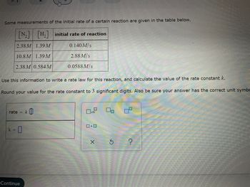 ### Determining the Rate Law and Rate Constant for a Reaction

The following table shows some measurements of the initial rate of a certain reaction:

| \([N_2]\) (M) | \([H_2]\) (M) | Initial Rate of Reaction (M/s) |
|---------------|---------------|-------------------------------|
| 2.38 M        | 1.39 M        | 0.140 M/s                     |
| 10.8 M        | 1.39 M        | 2.88 M/s                      |
| 2.38 M        | 0.584 M       | 0.0588 M/s                    |

Using the provided data, one can determine the rate law for this reaction and calculate the value of the rate constant \( k \).

### Steps to Solve:

1. **Write the Rate Law Expression:**
   The general form of the rate law is:
   \[
   \text{rate} = k [N_2]^m [H_2]^n
   \]
   where \( k \) is the rate constant, and \( m \) and \( n \) are the orders of the reaction with respect to nitrogen and hydrogen, respectively.

2. **Determine the Reaction Orders \( m \) and \( n \):**
   - Compare Experiment 1 and Experiment 2 to determine \( m \):
     \[
     \frac{\text{rate}_2}{\text{rate}_1} = \frac{k [N_2]_2^m [H_2]_2^n}{k [N_2]_1^m [H_2]_1^n} = \frac{2.88}{0.140}
     \]
     \[
     \frac{[N_2]_2}{[N_2]_1}^m = \frac{10.8}{2.38}^m = 20.57 (simplified)
     \]
     Solving for \( m \), the change in nitrogen concentration leads to a corresponding change in the rate, so:
     \[
     m = 2
     \]

   - Compare Experiment 1 and Experiment 3 to determine \( n \):
     \[
     \frac{\text{rate}_3}{\text{rate}_1} = \frac{k [N_2]_3^m [H_2]_3^n