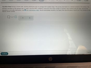 12
Vacation Days During a recent year, working Americans took on average 18.6 vacation days. This survey was based on a random sample of 16 workers. The
standard deviation of the sample was 2.3 days. Find the 99% confidence interval for the mean number of vacation days workers took per year. Assume the
population is normally distributed. Use The t Distribution Table. Round intermediate answers to at least three decimal places. Round your final answers to the
nearest whole number.
Continue
Q<<O
X
G
Submit