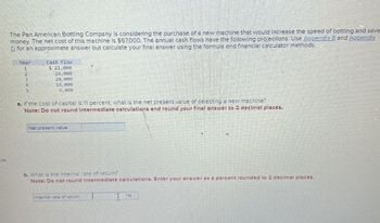 ces
The Pan American Bottling Company is considering the purchase of a new machine that would increase the speed of bottling and save-
money. The net cost of this machine is $57,000. The annual cash flows have the following projections. Use Appendix B and Appendix
D for an approximate answer but calculate your final answer using the formula and financial calculator methods.
Year
1
2
4
Cash Flow
$ 21,000
24,000
28,000
14,000
9,000
a. If the cost of capital is 11 percent, what is the net present value of selecting a new machine?
Note: Do not round Intermediate calculations and round your final answer to 2 decimal places.
Net present value
b. What is the internal rate of return?
Note: Do not round Intermediate calculations. Enter your answer as a percent rounded to 2 decimal places.
Internal rate of return
%6