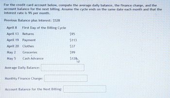 For the credit card account below, compute the average daily balance, the finance charge, and the
account balance for the next billing. Assume the cycle ends on the same date each month and that the
interest rate is 9% per month.
Previous Balance plus Interest: $528
April 8
First Day of the Billing Cycle
April 13
Returns
$95
April 19
Payment
$113
April 20 Clothes
$37
May 2
Groceries
$99
May 5
Cash Advance
$128
Average Daily Balance:
Monthly Finance Charge:
Account Balance for the Next Billing: