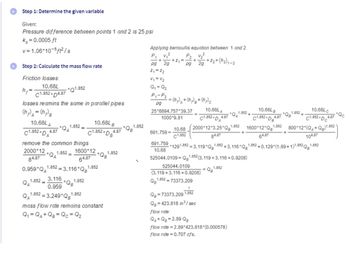 Step 1: Determine the given variable
Given:
Pressure difference between points 1 and 2 is 25 psi
Ks =0.0005 ft
v=1.06*10-5ft²/s
Step 2: Calculate the mass flow rate
Friction losses:
10.68L
*Q1.852
C1.852D4.87
losses reamins the same in parallel pipes
(hp) A = (h₂) B
h₂
=
10.68L A
C1.852 + |
*DA
remove the common things
2000*12 1.852=
*QA
84.87
4.87
1.852=
QA
*QA
1600*12
64.87
0.959*Q₁1.852= 3.116*Qg1.852
1.852=
1.852
3.116
0.959
Q1.852=3.249*Q¹1.8
*QB
10.68L B
1.852 4.87
'DB
1.852
.*QB
1.852
mass flow rate remains constant
Q₁ = QA+QB = Qc = Q₂
1.852
Applying bernoullis equation between 1 and 2
P₂ V₂²
pg
P₁ v₁²
+ +2₁=
pg
2g
Z₁ = 2₂
V₁ = V₂
Q₁ = Q₂
P₁-P₂
pg
= (h₂)₂ + (1₂) g + (h₂) c
25*6894.757*39.37
1000*9.81
691.759 =
2g
- +2₂+(1₂) ₁-2
10.68LA
C1.852 DA
10.68 2000*12*3.25 Qg¹
C1.852
84.87
691.759 *1291.852=3.119 Qg"
10.68
QB-73373.209 1.852
Q=423.818 in ³/sec
flow rate:
QA+Q8=2.89 QB
4.87
=
1.852 +3.116 Q
Q1.852
1.852
1.852
525044.0109-Q1.852 (3.119+3.116+0.9208)
525044.0109
(3.119+3.116+0.9208)
Q1.852=73373.209
flow rate=2.89*423.818 (0.000578)
flow rate=0.707 cfs.
10.68Lc
C1.852 DC
1600*12*Q1.852 800*12*(Q+Q)1.852
64.87
104.87
10.68L B
C1.852 D
4.87
1.852+
"QB
1.852 +0.129 (1.89+1)1.852 Qg¹.
1.852
4.87
*Qc