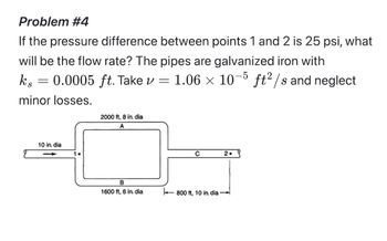 Problem #4
If the pressure difference between points 1 and 2 is 25 psi, what
will be the flow rate? The pipes are galvanized iron with
0.0005 ft. Take v =
1.06 × 10−5 ft²/s and neglect
Kis
=
minor losses.
10 in. dia
1.
2000 ft, 8 in. dia
A
B
1600 ft, 6 in. dia
с
2.
800 ft, 10 in. dia-