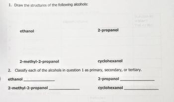 1. Draw the structures of the following alcohols:
ethanol
2-methyl-2-propanol
cyclohexanol
2. Classify each of the alcohols in question 1 as primary, secondary, or tertiary.
ethanol
2-propanol
2-methyl-2-propanol
2-propanol
cyclohexanol