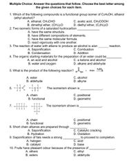 Multiple Choice: Answer the questions that follow. Choose the best letter among
the given choices for each item.
1. Which of the following compounds is a functional group isomer of C2H5OH, ethanol
(ethyl alcohol)?
A. ethanal, CH3CHO
B. dimethyl ether, (CH3)2O
2. Two isomeric forms of a saturated hydrocarbon
A. have the same structure.
C. acetic acid, CH3COOH
D. diethyl ether, (C2H5)2O
B. have different compositions of elements.
C. have the same molecular formula.
D. react vigorously with one another.
3. The reaction of water with alkene to produce an alcohol is alan
reaction.
A. Saponification
B. Condensation
C. Combustion
D. Addition
4. The organic starting materials for the preparation of an ester could be
C. a ketone and alcohol
D. alkane and aldehyde
A. an acid and alcohol
B. water and oxygen
5. What is the product of the following reaction? RoH •
R'OH
A. ester
B. aldehyde
C. alcohol
D. alkyne
6. K
The isomerism shown is
A. chain
B. functional
C. positional
D. geometric
HHH
7. -
The isomerism shown is
A. chain
B. functional
C. positional
D. geometric
8. Short chain alkanes are prepared through
A. Saponification
B. Hydration
9. Saponification of fats needs a strong
A. halogen
B. catalyst
C. Catalytic cracking
D. Oxidation
to proceed to completion.
C. acid
D. base
10. Fruits have pleasant odour because of the presence of,
C. ethyl
D. aldehyde
A. ethers
B. esters
