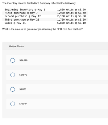 The inventory records for Radford Company reflected the following:
Beginning inventory @ May 1
First purchase @ May 7
Second purchase @ May 17
Third purchase @ May 23
Sales @ May 31
1,800 units @ $5.20
1,900 units @ $5.40
2,100 units @ $5.50
1,700 units @ $5.60
5,800 units @ $7.10
What is the amount of gross margin assuming the FIFO cost flow method?
Multiple Choice
$24,070
O $21,970
$31,170
$10,010