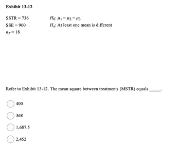 **Exhibit 13-12**

- SSTR = 736
- SSE = 900
- \( n_T = 18 \)

**Hypotheses:**

- \( H_0: \mu_1 = \mu_2 = \mu_3 \)
- \( H_a: \) At least one mean is different

**Question:**

Refer to Exhibit 13-12. The mean square between treatments (MSTR) equals _____.

Choices:

- ○ 400
- ○ 368
- ○ 1,687.5
- ○ 2,452