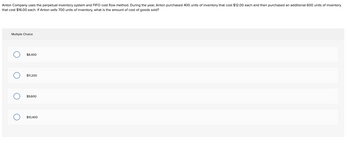 Anton Company uses the perpetual inventory system and FIFO cost flow method. During the year, Anton purchased 400 units of inventory that cost $12.00 each and then purchased an additional 600 units of inventory
that cost $16.00 each. If Anton sells 700 units of inventory, what is the amount of cost of goods sold?
Multiple Choice
O
OOO
$8,400
$11,200
$9,600
$10,400