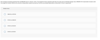 Emir Company purchased equipment that cost $110,000 cash on January 1, Year 1. The equipment had an expected useful life of six years and an estimated salvage value of $8,000. Emir depreciates its assets under
the straight-line method. What are the amounts of depreciation expense during Year 3 and the accumulated depreciation at December 31, Year 3, respectively?
Multiple Choice
$68,000 and $17,000
$17,000 and $68,000
$17,000 and $51.000
$17,000 and $17,000