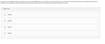 On January 1, Year 1, Sheffield Company issued bonds with a face value of $480,000, a term of ten years, and a stated interest rate of 7%. The bonds were issued at 106, and interest
Sheffield uses the straight-line method amortize bond discounts and premiums. What is the carrying value of the bonds at December 31, Year 4?
Multiple Choice
O
O
OO
$497,280
$480,000
$491,520
$494,400
payable each December 31.