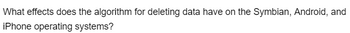 What effects does the algorithm for deleting data have on the Symbian, Android, and
iPhone operating systems?