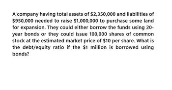 A company having total assets of $2,350,000 and liabilities of
$950,000 needed to raise $1,000,000 to purchase some land
for expansion. They could either borrow the funds using 20-
year bonds or they could issue 100,000 shares of common
stock at the estimated market price of $10 per share. What is
the debt/equity ratio if the $1 million is borrowed using
bonds?