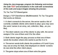 Using the Java language, program the following and enclose
the code TEXT and annotations in the code with screenshots
of the code and output images showing the process :
Tic Tac Toe TCP-Based game
Design a TCP Client/Server (Multithreaded) Tic Tac Toe game
that works as follows:
1-A client connects to the server, the server sends a list of
currently available clients (who needs to play). [you may save
the users' names in an array, set, collection, Map..as you
like].
2- The client selects one of the clients to play with, the server
assigns O for one of them and X for the other.
3- Both clients begin the play process so that one of them
sends the location where s/he wants to put the X or O.
4- The server sends both clients the positions of O and X (you
may use an array for that), that displayed on clients' screens
(to see what the other client plays).
5- The game stops when one of them wins the game.
