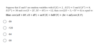 Suppose that X and Y are random variables with E(X) = 2 , E(Y) = 5 and E(X²) = 8,
E(Y?) = 30 and cov(X – 2Y,3X – 4Y) = -12, then cov(2X – 3, –5Y + 4) is equal to:
Hint: cov(aX + bY,cx + dY) = acV(X) + bdV(Y) + (bc + ad)cov(X,Y)
-59
-120
-64
-30
