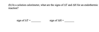 (b) In a solution calorimeter, what are the signs of AT and AH for an endothermic
reaction?
sign of AT =
sign of AH =
