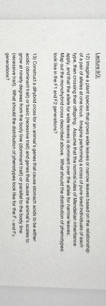 Lecture 9/3:
12) Imagine a plant species that grows wide leaves or narrow leaves based on the relationship
of a pair of alleles at one locus. Imagine performing a cross of pure-bred individuals of each
type, then crossing their offspring. Assume that the normal rules of Mendelian inheritance
apply, and that the allele for wide leaves is dominant over the allele for narrow leaves.
Map out the monohybrid cross described above. What should the distribution of phenotypes
look like in the F1 and F2 generations?
13) Construct a dihybrid cross for an animal's genes that cause stomach acids to be either
acidic (dominant trait) or basic (recessive trait) and genes that cause the animal's scales to
grow at ninety degrees from the body line (dominant trait) or parallel to the body line
(recessive trait). What should the distribution of phenotypes look like for the F1 and F2
generations?