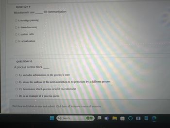 QUESTION 9
Microkernels use
OA. message passing
OB. shared memory
OC. system calls
OD. virtualization
for communication.
QUESTION 10
A process control block
OA) includes information on the process's state
OB) stores the address of the next instruction to be processed by a different process
OC) determines which process is to be executed next
OD) is an example of a process queue
Click Save and Submit to save and submit. Click Save All Answers to save all answers.
Q Search
ODEC