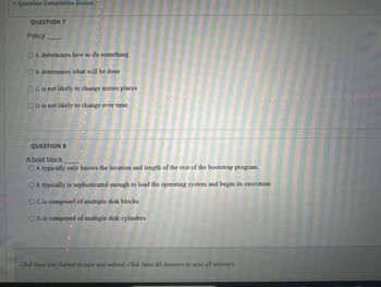 Question Completion Status:
QUESTION 7
Policy
OA. determines how to do something
OB. determines what will be done
OC. is not likely to change across places
OD. is not likely to change over time
QUESTION 8
A boot block
OA. typically only knows the location and length of the rest of the bootstrap program
OB. typically is sophisticated enough to load the operating system and begin its execution
OC. is composed of multiple disk blocks
OD. is composed of multiple disk cylinders
Click Save and Submit to save and submit. Click Save All Answers to save all answers.