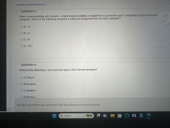 Question Completion Status:
QUESTION 13
When communicating with sockets, a client process initiates a request for a connection and is assigned a port by the host
computer. Which of the following would be a valid port assignment for the host computer?
O A) 21
OB) 23
OC) 80
OD) 1625
QUESTION 14
Which of the following is not a process type in the Chrome browser?
OA) Plug-in
OB) Renderer
OC) Sandbox
OD) Browser
Click Save and Submit to save and submit. Click Save All Answers to save all answers.
Q Search