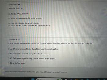 QUESTION 15
Pthreads refers to
OA) the POSIX standard
OB) an implementation for thread behavior
OC) a specification for thread behavior
OD) an API for process creation and synchronization
QUESTION 16
Which of the following would be an acceptable signal handling scheme for a multithreaded program?
OA) Deliver the signal to the thread to which the signal applies.
OB) Deliver the signal to every thread in the process.
OC) Deliver the signal to only certain threads in the process.
OD) All of the above
Click Save and Submit to save and submit. Click Save All Answers to save all answers.