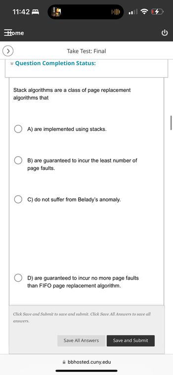 11:42
Home
Take Test: Final
Question Completion Status:
Stack algorithms are a class of page replacement
algorithms that
A) are implemented using stacks.
B) are guaranteed to incur the least number of
page faults.
C) do not suffer from Belady's anomaly.
D) are guaranteed to incur no more page faults
than FIFO page replacement algorithm.
Click Save and Submit to save and submit. Click Save All Answers to save all
answers.
Save All Answers
Save and Submit
bbhosted.cuny.edu