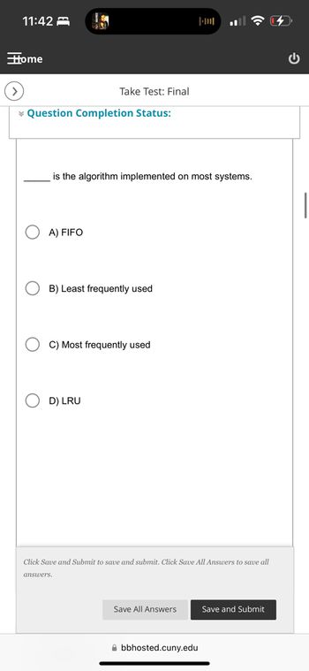 11:42
Home
Take Test: Final
Question Completion Status:
is the algorithm implemented on most systems.
A) FIFO
B) Least frequently used
C) Most frequently used
D) LRU
Click Save and Submit to save and submit. Click Save All Answers to save all
answers.
Save All Answers
Save and Submit
bbhosted.cuny.edu