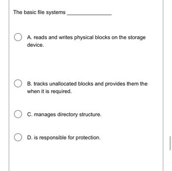 The basic file systems
○ A. reads and writes physical blocks on the storage
device.
B. tracks unallocated blocks and provides them the
when it is required.
○ C. manages directory structure.
D. is responsible for protection.