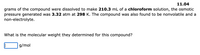 11.04
grams of the compound were dissolved to make 210.3 mL of a chloroform solution, the osmotic
pressure generated was 3.32 atm at 298 K. The compound was also found to be nonvolatile and a
non-electrolyte.
What is the molecular weight they determined for this compound?
g/mol
