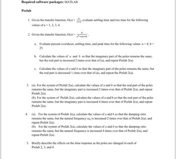 Required software packages: MATLAB
Prelab
1. Given the transfer function, G(s) =
values of a 1, 2, 3, 4.
2. Given the transfer function, G(s) =
4.
a
s+a'
evaluate settling time and rise time for the following
C.
b
s²+as+b
a. Evaluate percent overshoot, settling time, and peak time for the following values: a = 4; b =
25.
b. Calculate the values of a and b so that the imaginary part of the poles remains the same,
but the real part is increased 2 times over that of (a), and repeat Prelab 2(a).
Calculate the values of a and b so that the imaginary part of the poles remains the same, but
the real part is decreased ½ time over that of (a), and repeat the Prelab 2(a).
3. (a). For the system of Prelab 2(a), calculate the values of a and b so that the real part of the poles
remains the same, but the imaginary part is increased 2 times over that of Prelab 2(a), and repeat
Prelab 2(a).
(b). For the system of Prelab 2(a), calculate the values of a and b so that the real part of the poles
remains the same, but the imaginary part is increased 4 times over that of Prelab 2(a), and repeat
Prelab 2(a).
(a). For the system of Prelab 2(a), calculate the values of a and b so that the damping ratio
remains the same, but the natural frequency wn is increased 2 times over that of Prelab 2(a), and
repeat Prelab 2(a).
(b). For the system of Prelab 2(a), calculate the values of a and b so that the damping ratio
remains the same, but the natural frequency is increased 4 times over that of Prelab 2(a), and
repeat Prelab 2(a).
5. Briefly describe the effects on the time response as the poles are changed in each of
Prelab 2, 3, and 4.