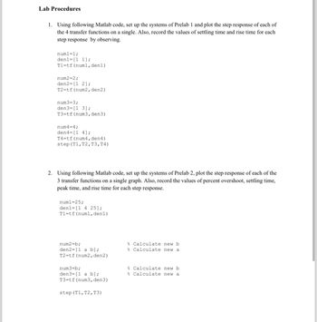 Lab Procedures
1. Using following Matlab code, set up the systems of Prelab 1 and plot the step response of each of
the 4 transfer functions on a single. Also, record the values of settling time and rise time for each
step response by observing.
num1 = 1;
den1 [1 1];
T1 tf (numl, den1)
num2=2;
den2= [1 2];
T2=tf (num2, den2)
num3=3;
den3= [13];
T3 tf (num3, den3)
num4=4;
den 4= [1 4];
T4=tf(num4, den4)
step (T1, T2, T3, T4)
2. Using following Matlab code, set up the systems of Prelab 2, plot the step response of each of the
3 transfer functions on a single graph. Also, record the values of percent overshoot, settling time,
peak time, and rise time for each step response.
num1=25;
den1= [1 4 25];
T1=tf (num1, den 1)
num2=b;
den2= [1 a b];
T2=tf (num2, den2)
num3=b;
den3= [1 a b];
T3=tf (num3, den3)
step (T1, T2, T3)
Calculate new b
% Calculate new a
Calculate new b
Calculate new a