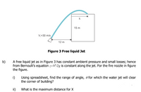 X
15 m
V,=30 m/s
12 m
Figure 3 Free liquid Jet
b)
A free liquid jet as in Figure 3 has constant ambient pressure and small losses; hence
from Bernoulli's equation z+V/2g is constant along the jet. For the fire nozzle in figure
the figure.
i)
Using spreadsheet, find the range of angle, e for which the water jet will dear
the corner of building?
ii)
What is the maximum distance for X
