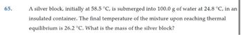 65.
A silver block, initially at 58.5 °C, is submerged into 100.0 g of water at 24.8 °C, in an
insulated container. The final temperature of the mixture upon reaching thermal
equilibrium is 26.2 °C. What is the mass of the silver block?