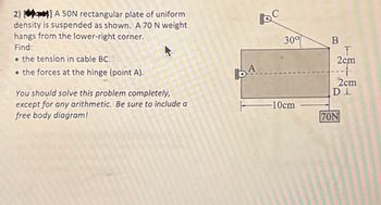 2)] A 50N rectangular plate of uniform
density is suspended as shown. A 70 N weight
hangs from the lower-right corner.
Find:
the tension in cable BC.
⚫the forces at the hinge (point A).
You should solve this problem completely,
except for any arithmetic. Be sure to include a
free body diagram!
30°
DA
B
T
2cm
+
2cm
Ꭰ Ꮮ
T
-10cm
70N