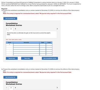 Pitcher Corporation purchased 60 percent of Softball Corporation's voting common stock on January 1, 20X1. On January 1, 20X5,
Pitcher received $213,000 from Softball for a truck Pitcher had purchased on January 1, 20X2, for $273,000. The truck is expected to
have a 10-year useful life and no salvage value. Both companies depreciate trucks on a straight-line basis.
Required:
a. Prepare the worksheet consolidation entry or entries needed at December 31, 20X5, to remove the effects of the intercompany
sale.
Note: If no entry is required for a transaction/event, select "No journal entry required" in the first account field.
view transaction list
Consolidation
Worksheet Entries
< A
B
Record the entry to eliminate the gain on the truck and to correct the asset's
basis.
Note: Enter debits before credits.
Event
1
Accounts
Debit
Credit
Record entry
Clear entry
view consolidation entries
>
b. Prepare the worksheet consolidation entry or entries needed at December 31, 20X6, to remove the effects of the intercompany
sale.
Note: If no entry is required for a transaction/event, select "No journal entry required" in the first account field.
view transaction list
Consolidation
Worksheet Entries
< A
B
>