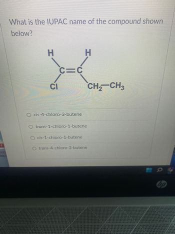 OF
What is the IUPAC name of the compound shown
below?
H
CI
C=C
cis-4-chloro-3-butene
H
O trans-1-chloro-1-butene
O cis-1-chloro-1-butene
O trans-4-chloro-3-butene
CH₂ CH3
hp