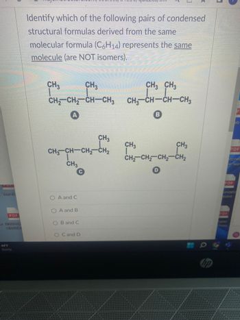 Teas fille
44'F
PDF
Identify which of the following pairs of condensed
structural formulas derived from the same
molecular formula (C6H14) represents the same
molecule (are NOT isomers).
CH3
|
CH3
CH,CH, CH—CH3
A
CH3CH–CH2CH,
CH3
O A and C
O A and B
CH3
OB and C
O C and D
CH3 CH3
CHICH—CHCH3
B
CH3
CH3
CH₂ CH₂ CH₂ CH₂
3
PDF
PDF
Saster
ab
ccines
er wor
ecord