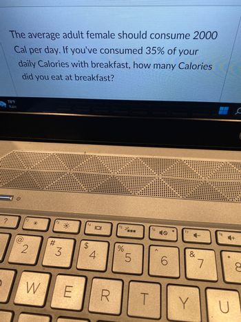 0
The
average adult female should consume 2000
Cal per day. If you've consumed 35% of your
daily Calories with breakfast, how many Calories
did you eat at breakfast?
78°F
Rain
?
(8)
2
W
#
3
E
f4
IOI
4
R
15
do
%
5
T
f6 10
6
17
+
&
Y
7
f8
8