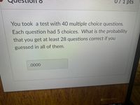 071 pts
You took a test with 40 multiple choice questions.
Each question had 5 choices. What is the probability
that you get at least 28 questions correct if you
guessed in all of them.
.0000
