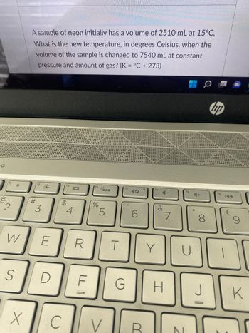 ch
and
ن
@
12
2
*
W
S
X
A sample of neon initially has a volume of 2510 mL at 15°C.
What is the new temperature, in degrees Celsius, when the
volume of the sample is changed to 7540 mL at constant
pressure and amount of gas? (K = °C + 273)
#
13
3
D
f4
$
C
101
E R
4
LL
%
LO
5
V
T
f6
6
&
Y
G H
7
U
N
4+
8
hp
fg
1
S
K