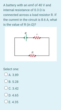 A battery with an emf of 40 V and
internal resistance of 0.3 Q is
connected across a load resistor R. If
the current in the circuit is 8.6 A, what
is the value of R (in Q)?
R
Select one:
O A. 3.89
O B. 5.28
Oc. 3.42
OD. 4.65
O E. 4.35
