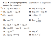 9-22 - Evaluating Logarithms Use the Laws of Logarithms
evaluate the expression.
9. log 50 + log 200
11. log, 60 – log, 15
10. log, 9 + log, 24
12. log; 135 – log, 45
13. log; 81
14. -| log, 27
15. log, V5
16. logs
V125
17. log, 6 – log,15 + log, 20
18. log, 100 – log, 18 – log, 50
20. log, 83*
22. In(In e™)
19. log, 16100
21. log(log 10'00)
