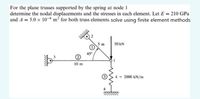 For the plane trusses supported by the spring at node 1
determine the nodal displacements and the stresses in each element. Let E = 210 GPa
and A = 5.0 x 10-4 m² for both truss elements. solve using finite element methods
5 m
50 KN
45°
10 m
k = 2000 kN/m
