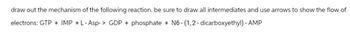 draw out the mechanism of the following reaction. be sure to draw all intermediates and use arrows to show the flow of
electrons: GTP + IMP + L-Asp-> GDP + phosphate + N6-(1,2-dicarboxyethyl) - AMP