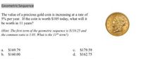 Geometric Sequence
The value of a precious gold coin is increasing at a rate of
5% per year. If the coin is worth S105 today, what will it
be worth in 11 years?
(Hint: The first term of the geometric sequence is $110.25 and
the common ratio is 1.05. What is the 11th term?)
$169.79
c. S179.59
a.
b. S160.00
d. $162.75
